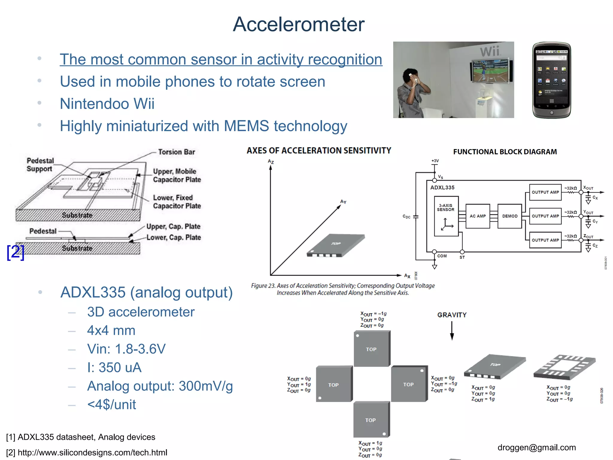 © Daniel Roggen www.danielroggen.net droggen@gmail.com
Accelerometer
• The most common sensor in activity recognition
• Used in mobile phones to rotate screen
• Nintendoo Wii
• Highly miniaturized with MEMS technology
[1] ADXL335 datasheet, Analog devices
[2] http://www.silicondesigns.com/tech.html
[2]
• ADXL335 (analog output)
– 3D accelerometer
– 4x4 mm
– Vin: 1.8-3.6V
– I: 350 uA
– Analog output: 300mV/g
– <4$/unit
 