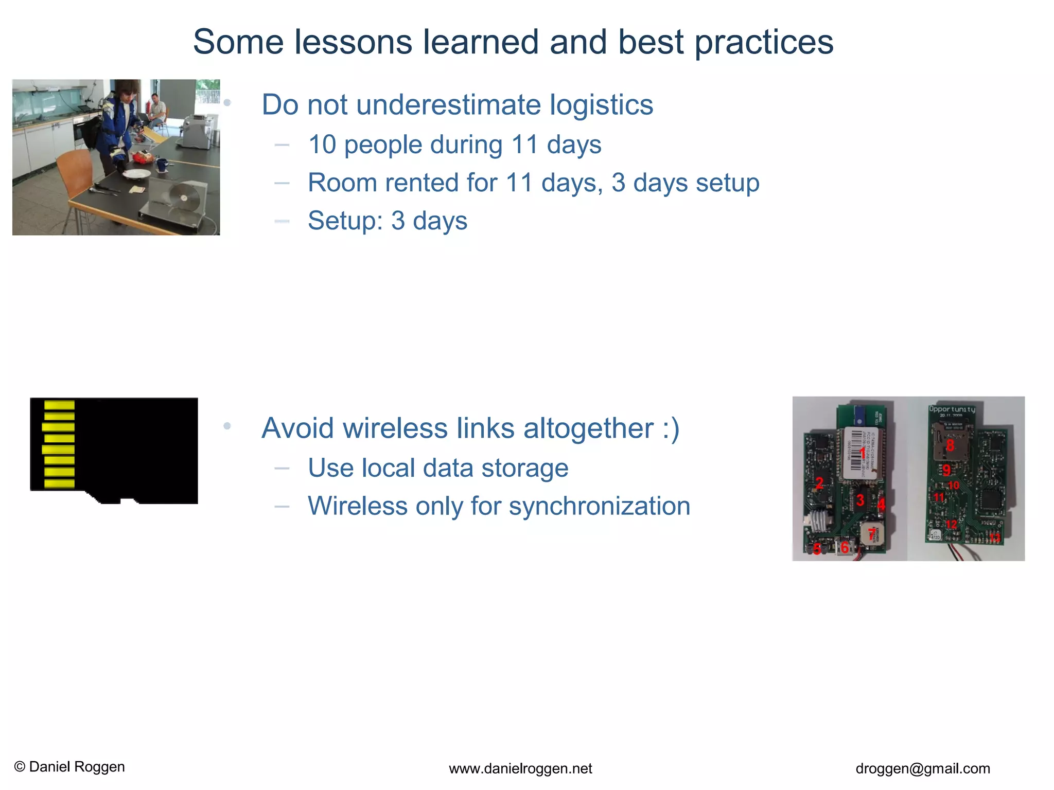 © Daniel Roggen www.danielroggen.net droggen@gmail.com
Some lessons learned and best practices
• Avoid wireless links altogether :)
– Use local data storage
– Wireless only for synchronization
• Do not underestimate logistics
– 10 people during 11 days
– Room rented for 11 days, 3 days setup
– Setup: 3 days
 