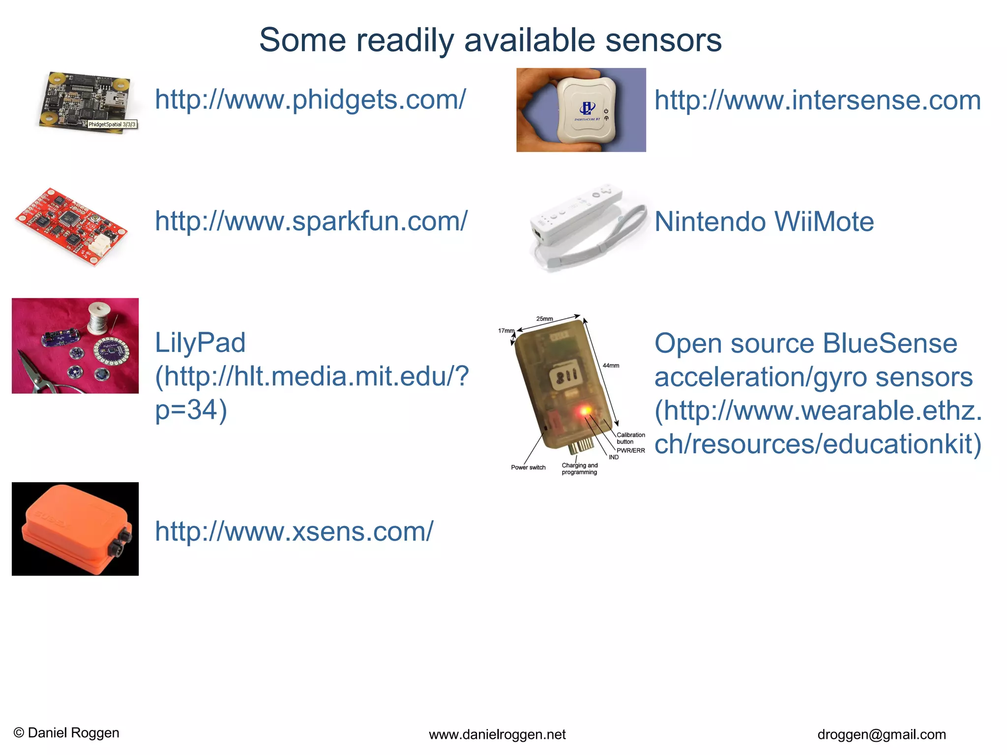© Daniel Roggen www.danielroggen.net droggen@gmail.com
• http://www.intersense.com
• Nintendo WiiMote
• Open source BlueSense
acceleration/gyro sensors
(http://www.wearable.ethz.
ch/resources/educationkit)
Some readily available sensors
• http://www.phidgets.com/
• http://www.sparkfun.com/
• LilyPad
(http://hlt.media.mit.edu/?
p=34)
• http://www.xsens.com/
 
