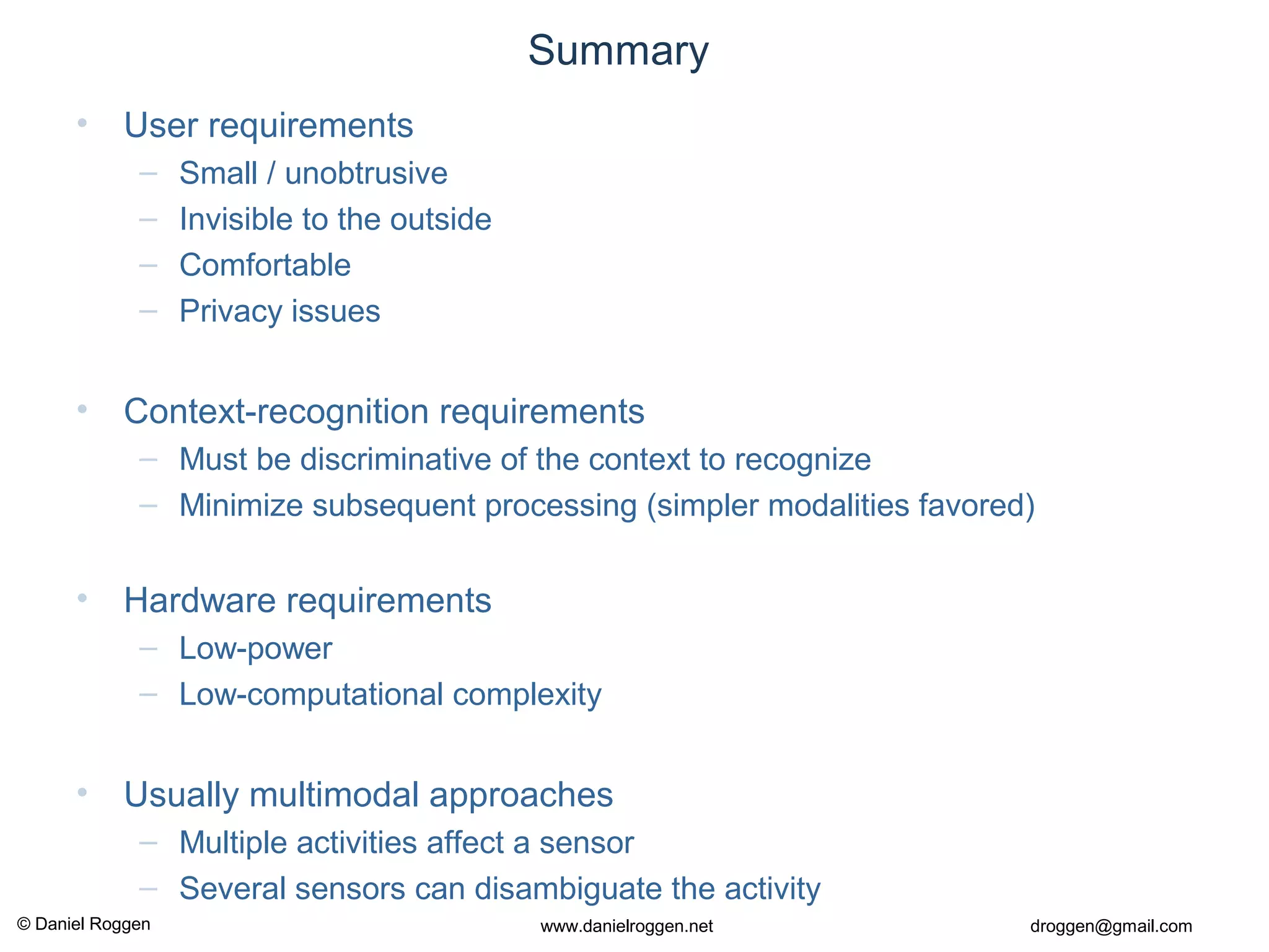 © Daniel Roggen www.danielroggen.net droggen@gmail.com
Summary
• User requirements
– Small / unobtrusive
– Invisible to the outside
– Comfortable
– Privacy issues
• Context-recognition requirements
– Must be discriminative of the context to recognize
– Minimize subsequent processing (simpler modalities favored)
• Hardware requirements
– Low-power
– Low-computational complexity
• Usually multimodal approaches
– Multiple activities affect a sensor
– Several sensors can disambiguate the activity
 