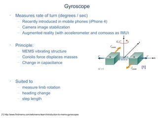 © Daniel Roggen www.danielroggen.net droggen@gmail.com
Gyroscope
• Measures rate of turn (degrees / sec)
– Recently introduced in mobile phones (iPhone 4)
– Camera image stabilization
– Augmented reality (with accelerometer and compass as IMU)
• Principle:
– MEMS vibrating structure
– Coriolis force displaces masses
– Change in capacitance
• Suited to
– measure limb rotation
– heading change
– step length
[1] http://www.findmems.com/wikimems-learn/introduction-to-mems-gyroscopes
[1]
 