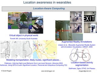 © Daniel Roggen www.danielroggen.net droggen@gmail.com
Location awareness in wearables
Augmented Reality Annotations
Uratani et al., Wearable Augmented Reality System
with Annotation Visualization, CREST, 2004
Virtual object in physical world
Tinmith AR, University South Australia
Modeling transportation, likely routes, significant places...
Patterson, Inferring High-Level Behavior from Low-Level Sensors, Ubicomp 2003
Ashbrook, Using GPS to Learn Significant Location, Personal and Ubiquitous Computing 7(5)
Location-based activity
segmentation
Stiefmeier, Ogris, ETHZ, Uni Passau
Location-Aware Computing
 