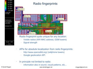 © Daniel Roggen www.danielroggen.net droggen@gmail.com
Radio fingerprints
• Radio fingerprint quite unique for any location:
– Visible radios (Wifi MAC address, GSM towers)
– Signal strength
• APIs for absolute localization from radio fingerprints:
– http://www.opencellid.org/ (cellphone towers)
– Google geolocation API
• In principle not limited to radio:
– information also in sound, visual patterns, etc...
 
