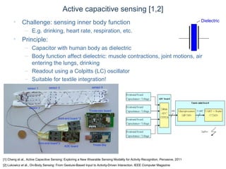 © Daniel Roggen www.danielroggen.net droggen@gmail.com
Active capacitive sensing [1,2]
• Challenge: sensing inner body function
– E.g. drinking, heart rate, respiration, etc.
• Principle:
– Capacitor with human body as dielectric
– Body function affect dielectric: muscle contractions, joint motions, air
entering the lungs, drinking
– Readout using a Colpitts (LC) oscillator
– Suitable for textile integration!
[1] Cheng et al., Active Capacitive Sensing: Exploring a New Wearable Sensing Modality for Activity Recognition, Pervasive, 2011
[2] Lukowicz et al., On-Body Sensing: From Gesture-Based Input to Activity-Driven Interaction, IEEE Computer Magazine
Dielectric
 