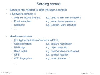© Daniel Roggen www.danielroggen.net droggen@gmail.com
Sensing context
• Sensors are needed to infer the user’s context
• « Software sensors »
– SMS on mobile phones: e.g. used to infer friend network
– Email reception: e.g. work / home presence
– Calendar: e.g. location, work activities
– …
• Hardware sensors
– (the typical definition of sensors in EE )
– Accelerometers: e.g. gesture recognition
– RFID tags: e.g. object detection
– Reed switch e.g. door/window open/closed
– GPS: e.g. outdoor location
– WIFI fingerprints: e.g. indoor location
– …
 