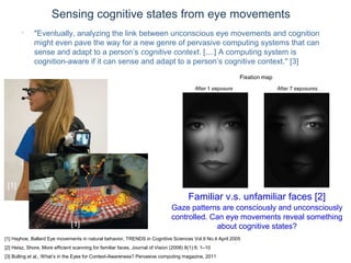© Daniel Roggen www.danielroggen.net droggen@gmail.com
Sensing cognitive states from eye movements
[1] Hayhoe, Ballard Eye movements in natural behavior, TRENDS in Cognitive Sciences Vol.9 No.4 April 2005
[2] Heisz, Shore, More efficient scanning for familiar faces, Journal of Vision (2008) 8(1):9, 1–10
[3] Bulling et al., What’s in the Eyes for Context-Awareness? Pervasive computing magazine, 2011
[1]
[1]
Familiar v.s. unfamiliar faces [2]
Gaze patterns are consciously and unconsciously
controlled. Can eye movements reveal something
about cognitive states?
• "Eventually, analyzing the link between unconscious eye movements and cognition
might even pave the way for a new genre of pervasive computing systems that can
sense and adapt to a person’s cognitive context. [....] A computing system is
cognition-aware if it can sense and adapt to a person’s cognitive context." [3]
 