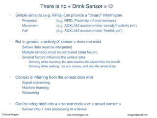 © Daniel Roggen www.danielroggen.net droggen@gmail.com
There is no « Drink Sensor » 
• Simple sensors (e.g. RFID) can provide a "binary" information
– Presence (e.g. RFID, Proximity infrared sensors)
– Movement (e.g. ADXL345 accelerometer ‘activity/inactivity pin’)
– Fall (e.g. ADXL345 accelerometer ‘freefall pin’)
• But in general « activity-X sensor » does not exist
– Sensor data must be interpreted
– Multiple sensors must be correlated (data fusion)
– Several factors influence the sensor data
• Drinking while standing: the arm reaches the object then the mouth
• Drinking while walking: the arm moves, and also the whole body
• Context is inferring from the sensor data with
– Signal processing
– Machine learning
– Reasoning
• Can be integrated into a « sensor node » or « smart sensor »
– Sensor chip + data processing in a device
 