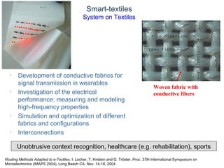 © Daniel Roggen www.danielroggen.net droggen@gmail.com
Smart-textiles
System on Textiles
• Development of conductive fabrics for
signal transmission in wearables
• Investigation of the electrical
performance: measuring and modeling
high-frequency properties
• Simulation and optimization of different
fabrics and configurations
• Interconnections
Woven fabric with
conductive fibers
Unobtrusive context recognition, healthcare (e.g. rehabilitation), sports
Routing Methods Adapted to e-Textiles. I. Locher, T. Kirstein and G. Tröster, Proc. 37th International Symposium on
Microelectronics (IMAPS 2004), Long Beach CA, Nov. 14-18, 2004
 