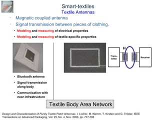 © Daniel Roggen www.danielroggen.net droggen@gmail.com
Smart-textiles
Textile Antennas
• Magnetic coupled antenna
• Signal transmission between pieces of clothing.
Textile Body Area Network
Trans-
mitter
Receiver
H
• Bluetooth antenna
• Signal transmission
along body
• Communication with
near infrastructure
• Modeling and measuring of electrical properties
• Modeling and measuring of textile-specific properties
Design and Characterization of Purely Textile Patch Antennas. I. Locher, M. Klemm, T. Kirstein and G. Tröster, IEEE
Transactions on Advanced Packaging, Vol. 29, No. 4, Nov. 2006, pp. 777-788
 