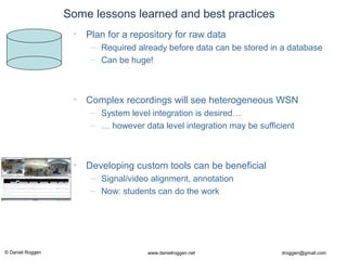 © Daniel Roggen www.danielroggen.net droggen@gmail.com
Some lessons learned and best practices
• Complex recordings will see heterogeneous WSN
– System level integration is desired…
– … however data level integration may be sufficient
• Developing custom tools can be beneficial
– Signal/video alignment, annotation
– Now: students can do the work
• Plan for a repository for raw data
– Required already before data can be stored in a database
– Can be huge!
 