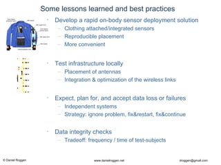 © Daniel Roggen www.danielroggen.net droggen@gmail.com
Some lessons learned and best practices
• Test infrastructure locally
– Placement of antennas
– Integration & optimization of the wireless links
• Expect, plan for, and accept data loss or failures
– Independent systems
– Strategy: ignore problem, fix&restart, fix&continue
• Data integrity checks
– Tradeoff: frequency / time of test-subjects
• Develop a rapid on-body sensor deployment solution
– Clothing attached/integrated sensors
– Reproducible placement
– More convenient
 