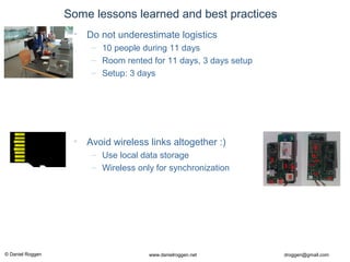 © Daniel Roggen www.danielroggen.net droggen@gmail.com
Some lessons learned and best practices
• Avoid wireless links altogether :)
– Use local data storage
– Wireless only for synchronization
• Do not underestimate logistics
– 10 people during 11 days
– Room rented for 11 days, 3 days setup
– Setup: 3 days
 