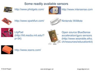© Daniel Roggen www.danielroggen.net droggen@gmail.com
• http://www.intersense.com
• Nintendo WiiMote
• Open source BlueSense
acceleration/gyro sensors
(http://www.wearable.ethz.
ch/resources/educationkit)
Some readily available sensors
• http://www.phidgets.com/
• http://www.sparkfun.com/
• LilyPad
(http://hlt.media.mit.edu/?
p=34)
• http://www.xsens.com/
 