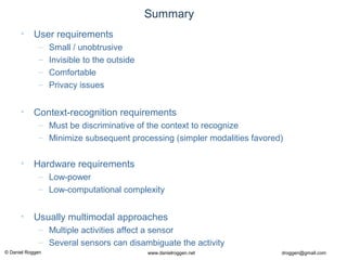 © Daniel Roggen www.danielroggen.net droggen@gmail.com
Summary
• User requirements
– Small / unobtrusive
– Invisible to the outside
– Comfortable
– Privacy issues
• Context-recognition requirements
– Must be discriminative of the context to recognize
– Minimize subsequent processing (simpler modalities favored)
• Hardware requirements
– Low-power
– Low-computational complexity
• Usually multimodal approaches
– Multiple activities affect a sensor
– Several sensors can disambiguate the activity
 