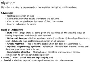 Algorithm
Algorithm is a step by step procedure that explains the logic of problem solving
Advantages
• Neat representation of logic
• Representation makes easy to understand the solution
• Can be used to predict performance of the computation
• Ease in debugging for errors
Types of Algorithms
• Brute force - Steps start at some point and examines all the possible ways of
solving the problem until the solution is reached
• Divide and Conquer – Divides a problem into sub problems till the sub problem is very
small . Solution to main problem is combination of all solutions
• Greedy Algorithm - Tires to find the best solution but does not guarantee it.
• Dynamic programming algorithm - Remember solutions from previous results and
therefore guarantee best solutions
• Back tracking algorithm - This technique considers searching every possible
combination to solve an optimization problem
• Serial / Linear - Serial executes logic step by step
• Parallel - Multiple steps of same algorithm are executed simultaneous
 