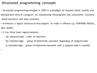 Structured programming concepts
• Structured programming emerged in 1960 is a paradigm to improve clarity , quality and
development time of a program by modularizing the programs into subroutines functions
, block structures and loop structures
• It enforces a logical structure on the program to make it efficent e.g. FORTRAN, PASCAL ,
Ada , ALGOL
• It has three basic logical elements
(a) sequence logic - order of execution
(b) selection logic - group of statements executed depending of program state
(c ) iteration logic - group of statements executed until a program state is reached
•
 