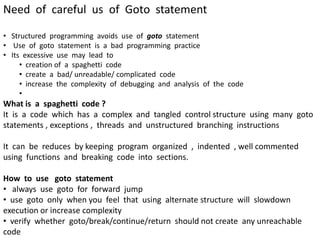 Need of careful us of Goto statement
• Structured programming avoids use of goto statement
• Use of goto statement is a bad programming practice
• Its excessive use may lead to
• creation of a spaghetti code
• create a bad/ unreadable/ complicated code
• increase the complexity of debugging and analysis of the code
•
What is a spaghetti code ?
It is a code which has a complex and tangled control structure using many goto
statements , exceptions , threads and unstructured branching instructions
It can be reduces by keeping program organized , indented , well commented
using functions and breaking code into sections.
How to use goto statement
• always use goto for forward jump
• use goto only when you feel that using alternate structure will slowdown
execution or increase complexity
• verify whether goto/break/continue/return should not create any unreachable
code
 