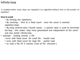 Infinite loop
A condition when some steps are repeated in an algorithm without limit to the number of
repetition
How to avoid
• By limiting the repetitions
• By counting - limit to a fixed count - once the count is reached
repetition stops
• By using sentinel value ( Guard value) - a special value is used to terminate
the loop - this makes loop more generalized and independent of the count
and also avoids infinite loop
• example - reading records a file
• error with fixed count for small file - invalid read
• error with fixed count for large file - partial read
• so read a file till it reaches ( end of file character )
 