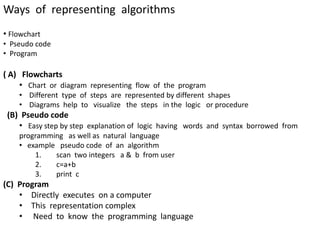 Ways of representing algorithms
• Flowchart
• Pseudo code
• Program
( A) Flowcharts
• Chart or diagram representing flow of the program
• Different type of steps are represented by different shapes
• Diagrams help to visualize the steps in the logic or procedure
(B) Pseudo code
• Easy step by step explanation of logic having words and syntax borrowed from
programming as well as natural language
• example pseudo code of an algorithm
1. scan two integers a & b from user
2. c=a+b
3. print c
(C) Program
• Directly executes on a computer
• This representation complex
• Need to know the programming language
 