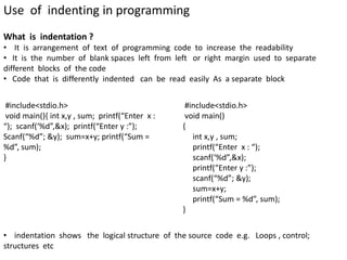 Use of indenting in programming
What is indentation ?
• It is arrangement of text of programming code to increase the readability
• It is the number of blank spaces left from left or right margin used to separate
different blocks of the code
• Code that is differently indented can be read easily As a separate block
#include<stdio.h>
void main(){ int x,y , sum; printf(“Enter x :
“); scanf(‘%d”,&x); printf(“Enter y :”);
Scanf(“%d”; &y); sum=x+y; printf(“Sum =
%d”, sum);
}
#include<stdio.h>
void main()
{
int x,y , sum;
printf(“Enter x : “);
scanf(‘%d”,&x);
printf(“Enter y :”);
scanf(“%d”; &y);
sum=x+y;
printf(“Sum = %d”, sum);
}
• indentation shows the logical structure of the source code e.g. Loops , control;
structures etc
 