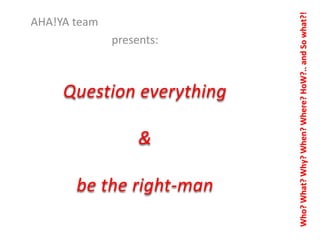 presents:

Question everything
&
be the right-man

Who? What? Why? When? Where? HoW?.. and So what?!

AHA!YA team

 