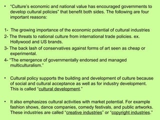 •

“Culture’s economic and national value has encouraged governments to
develop cultural policies” that benefit both sides. The following are four
important reasons:

1- The growing importance of the economic potential of cultural industries
2- The threats to national culture from international trade policies. ex.
Hollywood and US brands.
3- The back lash of conservatives against forms of art seen as cheap or
experimental.
4- “The emergence of governmentally endorsed and managed
multiculturalism.”
•

Cultural policy supports the building and development of culture because
of social and cultural acceptance as well as for industry development.
This is called “cultural development.”

•

It also emphasizes cultural activities with market potential. For example
fashion shows, dance companies, comedy festivals, and public artworks.
These industries are called “creative industries” or “copyright industries.”

 
