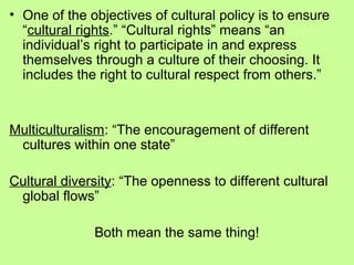 • One of the objectives of cultural policy is to ensure
“cultural rights.” “Cultural rights” means “an
individual’s right to participate in and express
themselves through a culture of their choosing. It
includes the right to cultural respect from others.”

Multiculturalism: “The encouragement of different
cultures within one state”
Cultural diversity: “The openness to different cultural
global flows”
Both mean the same thing!

 