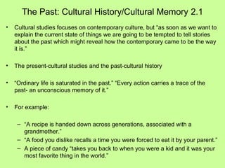 The Past: Cultural History/Cultural Memory 2.1
•

Cultural studies focuses on contemporary culture, but “as soon as we want to
explain the current state of things we are going to be tempted to tell stories
about the past which might reveal how the contemporary came to be the way
it is.”

•

The present-cultural studies and the past-cultural history

•

“Ordinary life is saturated in the past.” “Every action carries a trace of the
past- an unconscious memory of it.”

•

For example:
– “A recipe is handed down across generations, associated with a
grandmother.”
– “A food you dislike recalls a time you were forced to eat it by your parent.”
– A piece of candy “takes you back to when you were a kid and it was your
most favorite thing in the world.”

 