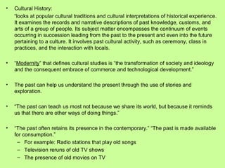 •

Cultural History:
“looks at popular cultural traditions and cultural interpretations of historical experience.
It examines the records and narrative descriptions of past knowledge, customs, and
arts of a group of people. Its subject matter encompasses the continuum of events
occurring in succession leading from the past to the present and even into the future
pertaining to a culture. It involves past cultural activity, such as ceremony, class in
practices, and the interaction with locals.

•

“Modernity” that defines cultural studies is “the transformation of society and ideology
and the consequent embrace of commerce and technological development.”

•

The past can help us understand the present through the use of stories and
exploration.

•

“The past can teach us most not because we share its world, but because it reminds
us that there are other ways of doing things.”

•

“The past often retains its presence in the contemporary.” “The past is made available
for consumption.”
– For example: Radio stations that play old songs
– Television reruns of old TV shows
– The presence of old movies on TV

 