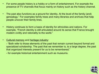 •

For some people history is a hobby or a form of entertainment. For example the
presence of TV channels that focus mainly on history such as the history channel.

•

The past also functions as a ground for identity. At the level of the family (and)
genealogy.” For examples family trees and many libraries and archives that help
people uncover their family lines.

•

History continues to form a basis of identity for ethnicities and nations. For
example, “French identity is still articulated around its sense that France brought
modern civility and rationality to the world.”

•

Cultural memory and heritage industry:
- “Both refer to those elements of the past that remain current beyond formal and
specialized scholarship. The past that we remember is, to a large degree, the past
that organized interests present for us to be remembered.”
- for example historical entertainment such as museums.

 