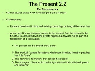 The Present 2.2
•

The Contemporary
Cultural studies as we know is contemporary and modern

•

Contemporary:
– It means coexistent in time and existing, occurring, or living at the same time.
– At one level the contemporary refers to the present. And the present is the
time that is associated with the events happening now and not as part of a
recollection or a speculation.
• The present can be divided into 3 parts
1- The residual: “current formations which were inherited from the past but
had little future”
2- The dominant: “formations that control the present”
3- The emergent: “those which had not yet attained their full development
and influence”

 