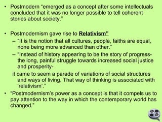 • Postmodern “emerged as a concept after some intellectuals
concluded that it was no longer possible to tell coherent
stories about society.”
• Postmodernism gave rise to Relativism”
– “It is the notion that all cultures, people, faiths are equal,
none being more advanced than other.”
– “Instead of history appearing to be the story of progressthe long, painful struggle towards increased social justice
and prosperityit came to seem a parade of variations of social structures
and ways of living. That way of thinking is associated with
‘relativism’.”
• “Postmodernism’s power as a concept is that it compels us to
pay attention to the way in which the contemporary world has
changed.”

 