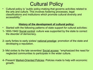 Cultural Policy
•

Cultural policy is “public policy-making that governs activities related to
the arts and culture. This involves fostering processes, legal
classifications and institutions which promote cultural diversity and
accessibility.”

History of the development of cultural policy:
• Started with the following patterns of state support for cultural activities:
1- 1850-1940/ Social control: culture was supported by the state to correct
the disorder of democracy.
2- early forties to early sixties/ national prestige: promotion of the state and
developing a reputation.
3- Mid sixties to the late seventies/ Social access: “emphasized the need for
neglected communities to participate in the wider culture.
4- Present/ Market-Oriented Policies: Policies made to help with economic
growth.

 
