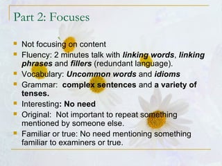 Part 2: Focuses
 Not focusing on content
 Fluency: 2 minutes talk with linking words, linking
phrases and fillers (redundant language).
 Vocabulary: Uncommon words and idioms
 Grammar: complex sentences and a variety of
tenses.
 Interesting: No need
 Original: Not important to repeat something
mentioned by someone else.
 Familiar or true: No need mentioning something
familiar to examiners or true.
 