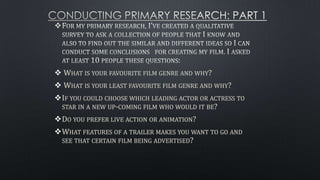 
 WHAT IS YOUR FAVOURITE FILM GENRE AND WHY?
 WHAT IS YOUR LEAST FAVOURITE FILM GENRE AND WHY?
IF YOU COULD CHOOSE WHICH LEADING ACTOR OR ACTRESS TO
STAR IN A NEW UP-COMING FILM WHO WOULD IT BE?
DO YOU PREFER LIVE ACTION OR ANIMATION?
WHAT FEATURES OF A TRAILER MAKES YOU WANT TO GO AND
SEE THAT CERTAIN FILM BEING ADVERTISED?
 