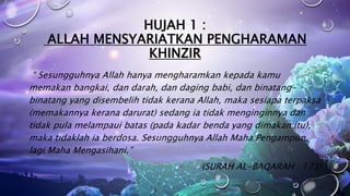 HUJAH 1 :
ALLAH MENSYARIATKAN PENGHARAMAN
KHINZIR
“ Sesungguhnya Allah hanya mengharamkan kepada kamu
memakan bangkai, dan darah, dan daging babi, dan binatang-
binatang yang disembelih tidak kerana Allah, maka sesiapa terpaksa
(memakannya kerana darurat) sedang ia tidak menginginnya dan
tidak pula melampaui batas (pada kadar benda yang dimakan itu),
maka tidaklah ia berdosa. Sesungguhnya Allah Maha Pengampun,
lagi Maha Mengasihani.”
(SURAH AL-BAQARAH : 173)
 