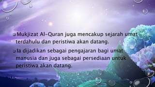  Mukjizat Al-Quran juga mencakup sejarah umat
terdahulu dan peristiwa akan datang.
 Ia dijadikan sebagai pengajaran bagi umat
manusia dan juga sebagai persediaan untuk
peristiwa akan datang.
 