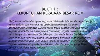 BUKTI 1 :
KERUNTUHAN KERAJAAN BESAR ROM
“Alif, laam, miim. Orang-orang rom telah dikalahkan. Di negeri yang
dekat sekali; dan mereka sesudah kekalahannya itu akan
mengalahkan lawannya. Dalam masa tidak sampai sepuluh tahun.
Kepada pentadbiran Allah jualah terpulang segala urusan, sebelum
berlakunya dan sesudah berlakunya; dan pada ketika berlakunya
(kemenangan rom) itu, orang-orang yang beriman akan bergembira
dengan kemenangan yang diberi Allah. Ia memberi kemenangan
kepada sesiapa yang dikehendakinya, dan Dia lah jua yang Maha
Kuasa, lagi Maha Mengasihani.”
(SURAH AL-RUM : 1-5)
 