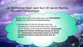  Keindahan Ayat-ayat Suci Al-quran Mampu
Memberi Ketenangan
Berdasarkan kajian yang dilakukan oleh MUHAMMAD
SALIM yang diterbitkan Universiti Boston;
 Membacakan Al-Qur'an dengan tartil dan
membacakan bahasa Arab yang bukan dari Al-
Qur'an kepada seseorang menunjukkan ketenangan
sampai 65 % ketika mendengar bacaan Al-Qur'an
dan mendapatkan ketenangan hanya 35 % ketika
mendengar bahasa Arab yang bukan dari Al -
Qur'an .
 