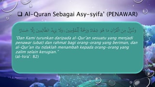  Al-Quran Sebagai Asy-syifa’ (PENAWAR)
“Dan Kami turunkan daripada al-Qur’an sesuatu yang menjadi
penawar (ubat) dan rahmat bagi orang-orang yang beriman, dan
al-Qur’an itu tidaklah menambah kepada orang-orang yang
zalim selain kerugian.”
(al-Isra’: 82)
 