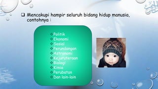  Mencakupi hampir seluruh bidang hidup manusia,
contohnya :
Politik
Ekonomi
Sosial
Perundangan
Astronomi
Kejuruteraan
Biologi
Kimia
Perubatan
Dan lain-lain
 