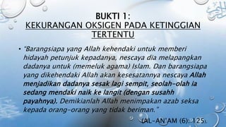 BUKTI 1:
KEKURANGAN OKSIGEN PADA KETINGGIAN
TERTENTU
• “Barangsiapa yang Allah kehendaki untuk memberi
hidayah petunjuk kepadanya, nescaya dia melapangkan
dadanya untuk (memeluk agama) Islam. Dan barangsiapa
yang dikehendaki Allah akan kesesatannya nescaya Allah
menjadikan dadanya sesak lagi sempit, seolah-olah ia
sedang mendaki naik ke langit (dengan susahh
payahnya). Demikianlah Allah menimpakan azab seksa
kepada orang-orang yang tidak beriman.”
(AL-AN’AM (6): 125).
 