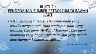 BUKTI 2 :
PENDEDAHAN SUMBER PETROLEUM DI BAWAH
LAUT
• “Demi gunung tursina;. Dan demi Kitab yang
tertulis dengan rapi. Pada lembaran surat yang
terbuka. Dan demi ‘Al-Baitul Makmur’; dan demi
bumbung yang tinggi. Dan demi laut yang penuh
tepu (dengan kepanasan; api)….”
(SURAH AL-TUR: 1-6)
 