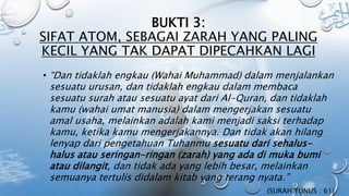 BUKTI 3:
SIFAT ATOM, SEBAGAI ZARAH YANG PALING
KECIL YANG TAK DAPAT DIPECAHKAN LAGI
• “Dan tidaklah engkau (Wahai Muhammad) dalam menjalankan
sesuatu urusan, dan tidaklah engkau dalam membaca
sesuatu surah atau sesuatu ayat dari Al-Quran, dan tidaklah
kamu (wahai umat manusia) dalam mengerjakan sesuatu
amal usaha, melainkan adalah kami menjadi saksi terhadap
kamu, ketika kamu mengerjakannya. Dan tidak akan hilang
lenyap dari pengetahuan Tuhanmu sesuatu dari sehalus-
halus atau seringan-ringan (zarah) yang ada di muka bumi
atau dilangit, dan tidak ada yang lebih besar, melainkan
semuanya tertulis didalam kitab yang terang nyata.”
(SURAH YUNUS : 61)
 