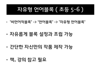 - ‘비언어적블록’ -> ‘언어블록’ -> ‘자유형 언어블록’
- 자유롭게 블록 설정과 조립 가능
- 간단한 자신만의 작품 제작 가능
- 책, 강의 참고 필요
자유형 언어블록 ( 초등 5~6 )
 