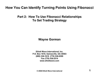 © 2008 Elliott Wave International 1
Elliott Wave International, Inc.
P.O. Box 1618, Gainesville, GA 30503
(800) 336-1618 (770) 536-0309
Fax (770) 536-2514
www.elliottwave.com
Wayne Gorman
How You Can Identify Turning Points Using Fibonacci
Part 2: How To Use Fibonacci Relationships
To Set Trading Strategy
 