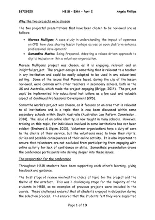B8729250 H818 – EMA – Part 2 Angela Phillips
Page 1 of 10
Why the two projects were chosen
The two projects/ presentations that have been chosen to be reviewed are as
follows:
 Marese Mulligan: A case study in understanding the impact of openness
on CPD: how does sharing lesson footage across an open platform enhance
professional development?
 Samantha Marks: Being Prepared. Adopting a values-driven approach to
digital inclusion within a volunteer organisation.
Marese Mulligan’s project was chosen, as it is engaging, relevant and an
insightful project. The project design is something that is relevant to a teacher
in any institution and could be easily adapted to be used in any educational
setting. Some of the issues that Marese faced, during the clip of the lesson
reviewed, were common with other teachers in secondary schools, both in the
UK and Australia, which made the project engaging (Briggs, 2014). The project
could be implemented into educational institutions as a low cost and valuable
aspect of Continued Professional Development (CPD).
Samantha Marks’s project was chosen, as it focuses on an area that is relevant
to all institutions and is a topic that is now been discussed within some
secondary schools within South Australia (Australian Law Reform Commission ,
2014). The issue of an online identity, is now taught in many schools. However,
training on this topic, for individuals involved in some institutions has not been
evident (Brainard & Siplon, 2013). Volunteer organisations have a duty of care
to the clients of their service, but the volunteers need to know their rights,
duties and possible consequences of their online activity. It is also important to
ensure that volunteers are not excluded from participating from engaging with
online activity for lack of confidence or skills. Samantha’s presentation draws
the conference participants into delving deeper into these issues.
The preparation for the conference
Throughout H818 students have been supporting each other’s learning, giving
feedback and guidance.
The first stage of review involved the choice of topic for the project and the
theme of the artefact. This was a challenging stage for the majority of the
students in H818, as no examples of previous projects were included in the
course. These challenges ensured that all students engaged in discussion during
the selection process. This ensured that the students felt they were supported
 