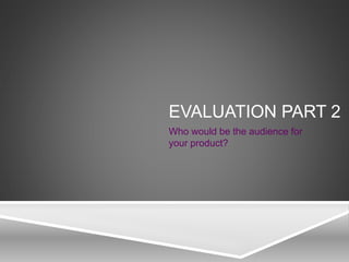 EVALUATION PART 2
Who would be the audience for
your product?
 