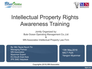 Intellectual Property Rights
Awareness Training
Jointly Organized by:
Bule Ocean Operating Management Co.,Ltd
&
MN Associates Intellectual Property Law Firm
By: Min Tayza Nyunt Tin
Managing Partner
MN Associates
Myanmar Expert
EU-South East Asia
IPR SME Helpdesk
13th May,2016
MICT Park
Yangon Myanmar
Copyrights (2016) MN Associates
 