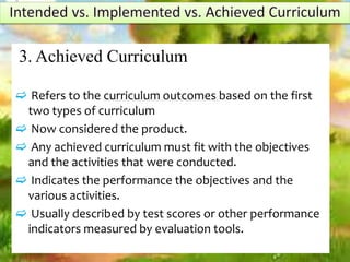 3. Achieved Curriculum
 Refers to the curriculum outcomes based on the first
two types of curriculum
 Now considered the product.
 Any achieved curriculum must fit with the objectives
and the activities that were conducted.
 Indicates the performance the objectives and the
various activities.
 Usually described by test scores or other performance
indicators measured by evaluation tools.
 